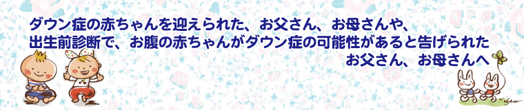 ダウン症の赤ちゃんを迎えられたお父さん、お母さんや、出生前診断で、お腹の赤ちゃんがダウン症の可能性があると告げられたお父さん、お母さんへ